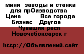 мини- заводы и станки для прОизводства › Цена ­ 100 - Все города Бизнес » Другое   . Чувашия респ.,Новочебоксарск г.